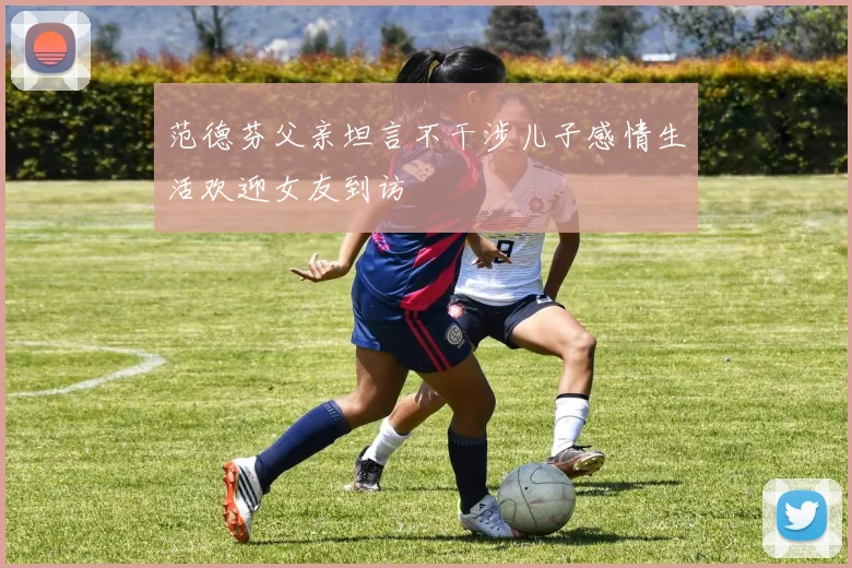 范德芬父亲坦言不干涉儿子感情生活欢迎女友到访